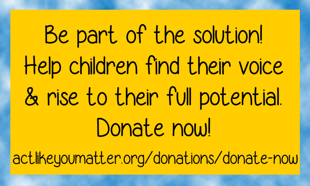 Call to Action for Act Like You Matter, a California 501(c)(3) that seeks to promote the well-being of children, tweens, and teens so that each child feels accepted and free to be themselves without being bullied. Be part of the solution. Help children find their voice and rise to their full potential. Donate now!