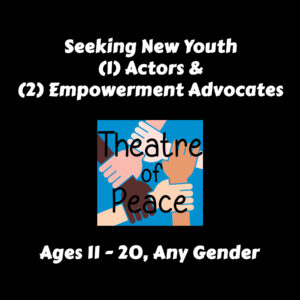Image of Theatre of Peace logo on black background with text "seeking new youth (1) actors and (2) empowerment advocates, ages 11-20, any gender"
